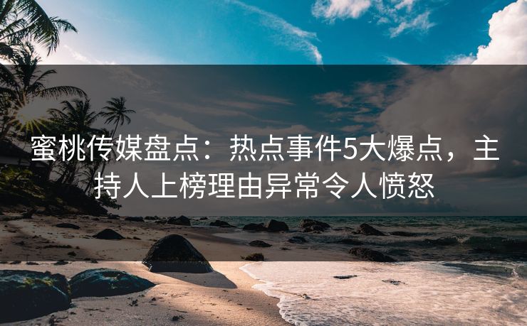 蜜桃传媒盘点：热点事件5大爆点，主持人上榜理由异常令人愤怒