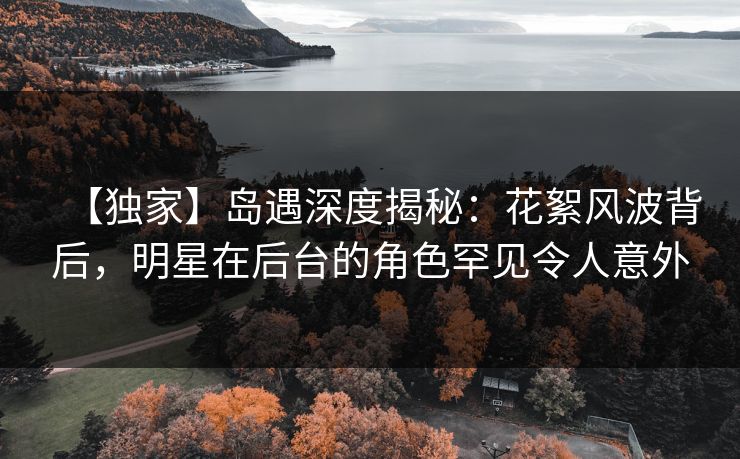 【独家】岛遇深度揭秘：花絮风波背后，明星在后台的角色罕见令人意外