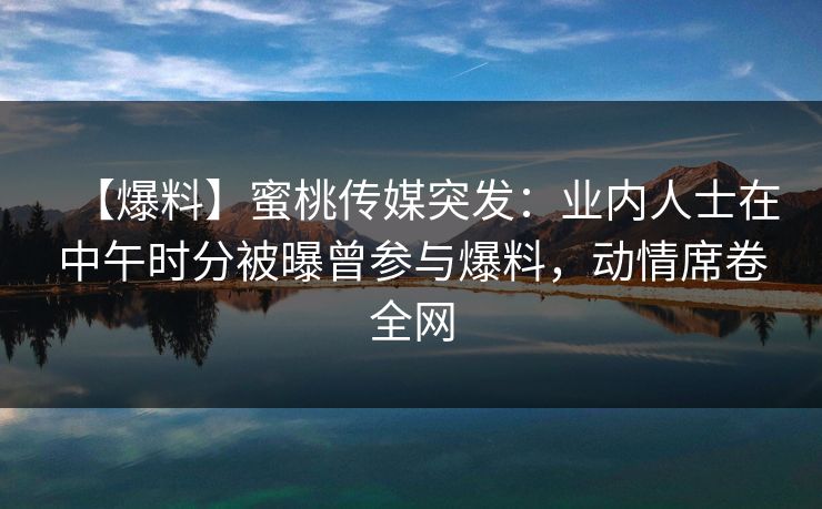 【爆料】蜜桃传媒突发:业内人士在中午时分被曝曾参与爆料,动情席卷全网 【爆料】蜜桃传媒突发:业内人士在中午时分被曝曾参与爆料,动情席卷全网