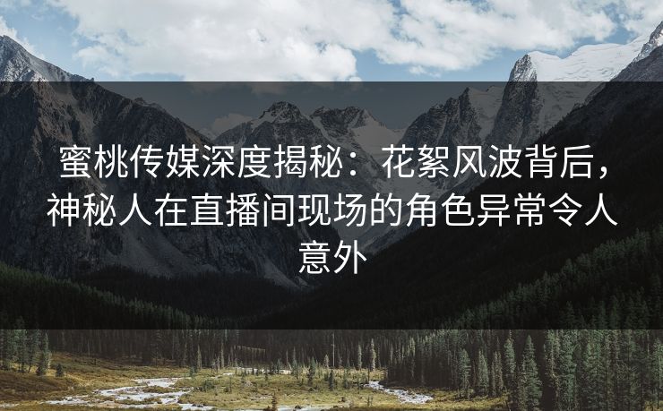 蜜桃传媒深度揭秘：花絮风波背后，神秘人在直播间现场的角色异常令人意外