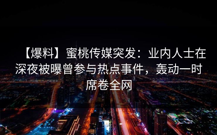 【爆料】蜜桃传媒突发：业内人士在深夜被曝曾参与热点事件，轰动一时席卷全网