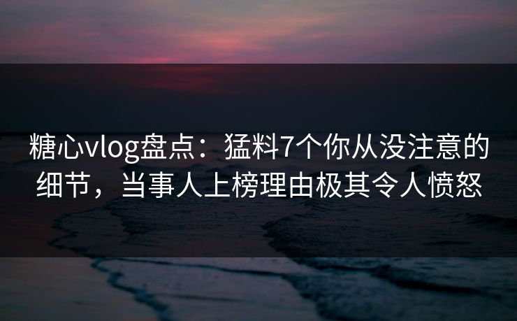 糖心vlog盘点：猛料7个你从没注意的细节，当事人上榜理由极其令人愤怒