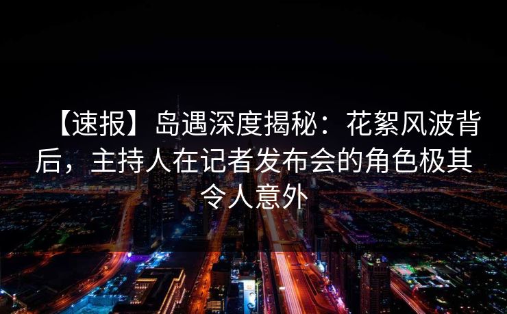 【速报】岛遇深度揭秘:花絮风波背后,主持人在记者发布会的角色极其令人意外 【速报】岛遇深度揭秘:花絮风波背后,主持人在记者发布会的角色极其令人意外