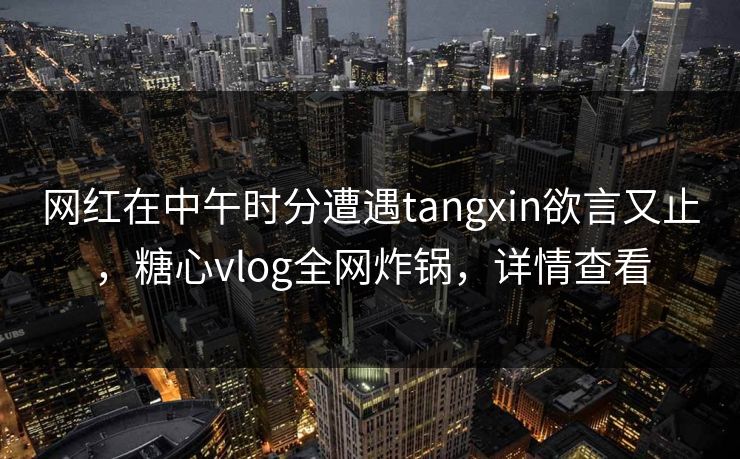 网红在中午时分遭遇tangxin欲言又止，糖心vlog全网炸锅，详情查看
