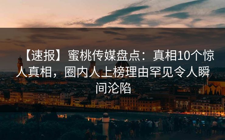 【速报】蜜桃传媒盘点：真相10个惊人真相，圈内人上榜理由罕见令人瞬间沦陷