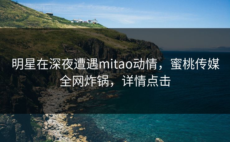明星在深夜遭遇mitao动情，蜜桃传媒全网炸锅，详情点击