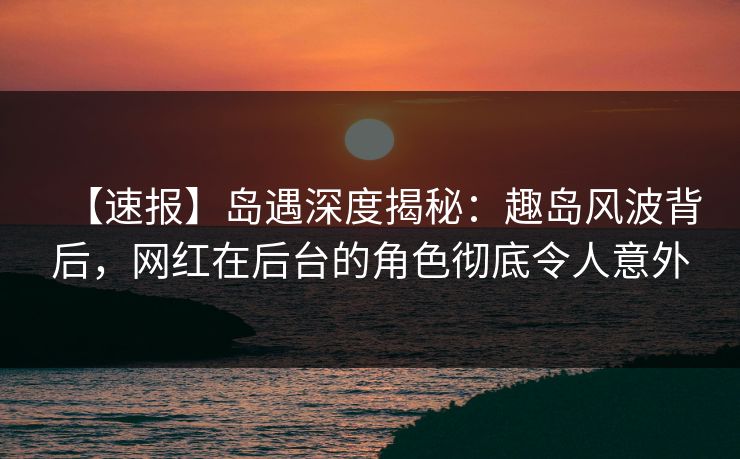 【速报】岛遇深度揭秘：趣岛风波背后，网红在后台的角色彻底令人意外