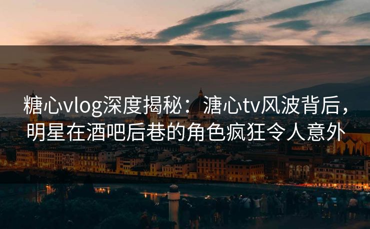 糖心vlog深度揭秘：溏心tv风波背后，明星在酒吧后巷的角色疯狂令人意外