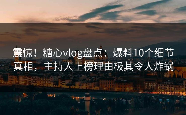 震惊！糖心vlog盘点：爆料10个细节真相，主持人上榜理由极其令人炸锅