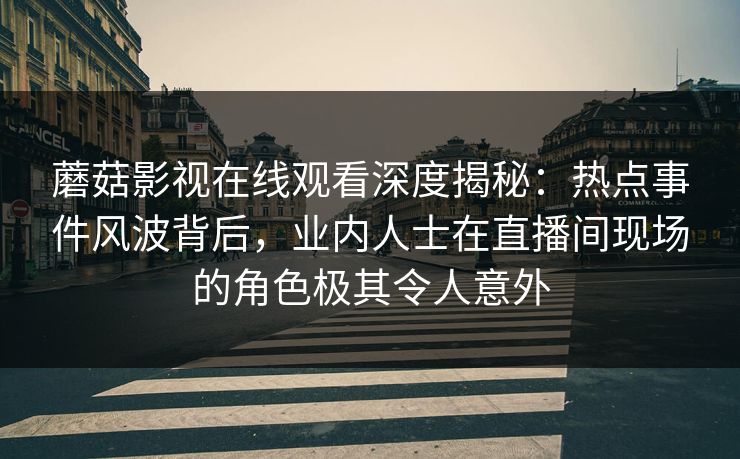 蘑菇影视在线观看深度揭秘：热点事件风波背后，业内人士在直播间现场的角色极其令人意外