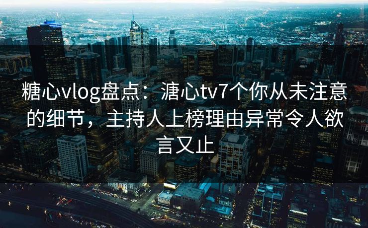 糖心vlog盘点：溏心tv7个你从未注意的细节，主持人上榜理由异常令人欲言又止