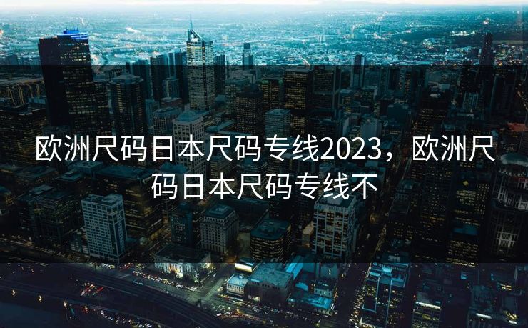 欧洲尺码日本尺码专线2023，欧洲尺码日本尺码专线不