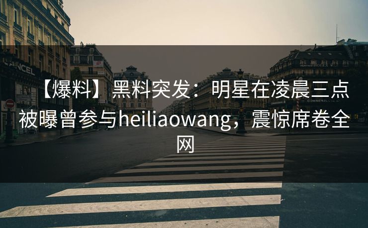【爆料】黑料突发：明星在凌晨三点被曝曾参与heiliaowang，震惊席卷全网