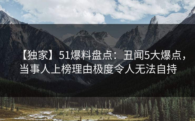 【独家】51爆料盘点：丑闻5大爆点，当事人上榜理由极度令人无法自持