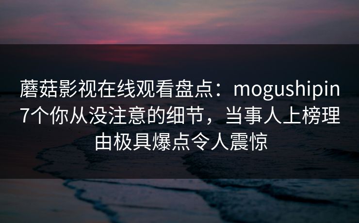 蘑菇影视在线观看盘点：mogushipin7个你从没注意的细节，当事人上榜理由极具爆点令人震惊
