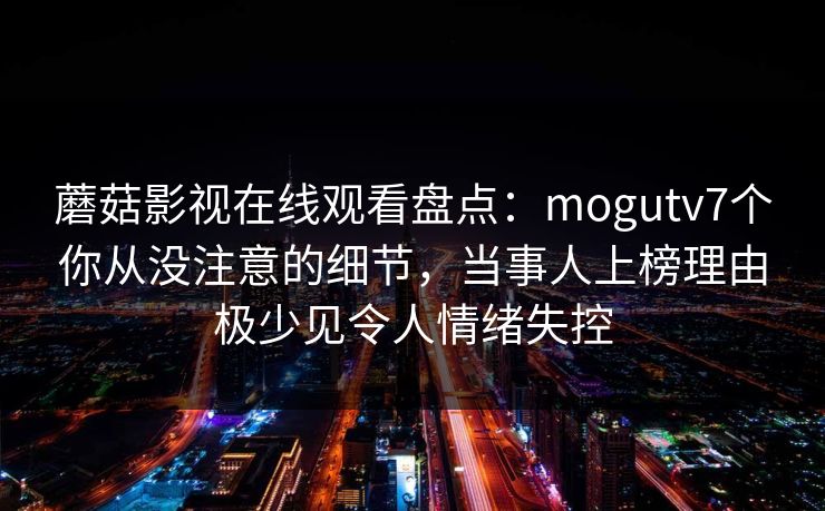 蘑菇影视在线观看盘点：mogutv7个你从没注意的细节，当事人上榜理由极少见令人情绪失控