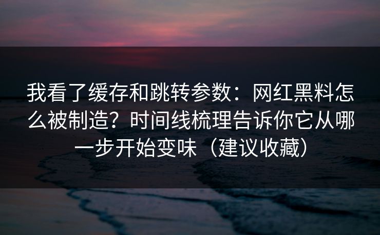 我看了缓存和跳转参数:网红黑料怎么被制造?时间线梳理告诉你它从哪一步开始变味(建议收藏) 我看了缓存和跳转参数:网红黑料怎么被制造?时间线梳理告诉你它从哪一步开始变味(建议收藏)
