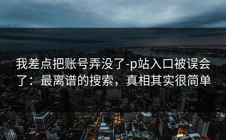 我差点把账号弄没了-p站入口被误会了：最离谱的搜索，真相其实很简单