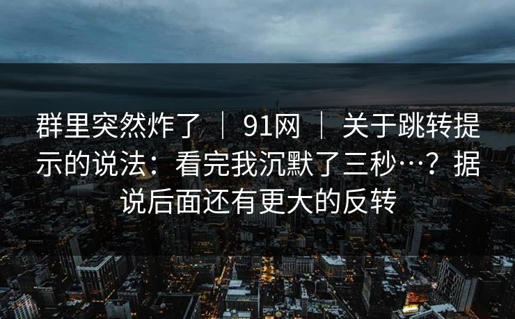 群里突然炸了 | 91网 | 关于跳转提示的说法:看完我沉默了三秒…?据说后面还有更大的反转 群里突然炸了 | 91网 | 关于跳转提示的说法:看完我沉默了三秒…?据说后面还有更大的反转