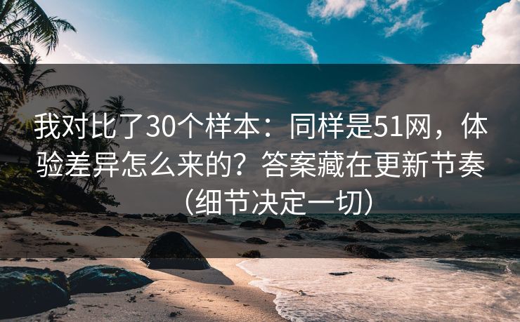 我对比了30个样本：同样是51网，体验差异怎么来的？答案藏在更新节奏（细节决定一切）
