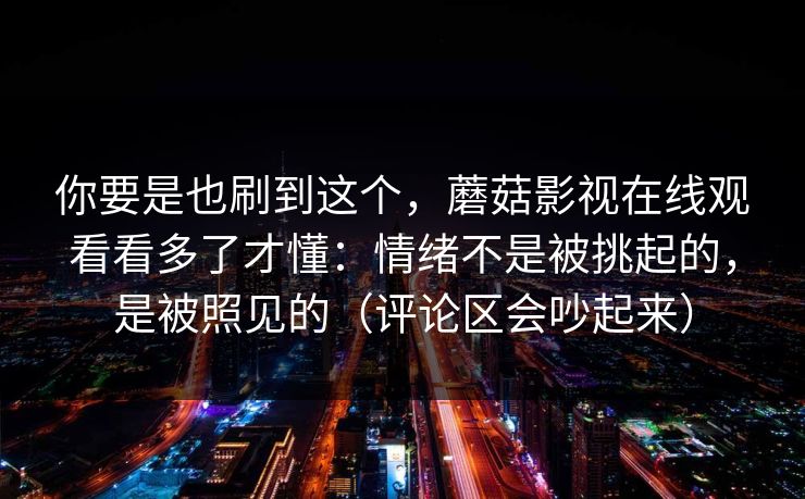 你要是也刷到这个,蘑菇影视在线观看看多了才懂:情绪不是被挑起的,是被照见的(评论区会吵起来) 你要是也刷到这个,蘑菇影视在线观看看多了才懂:情绪不是被挑起的,是被照见的(评论区会吵起来)
