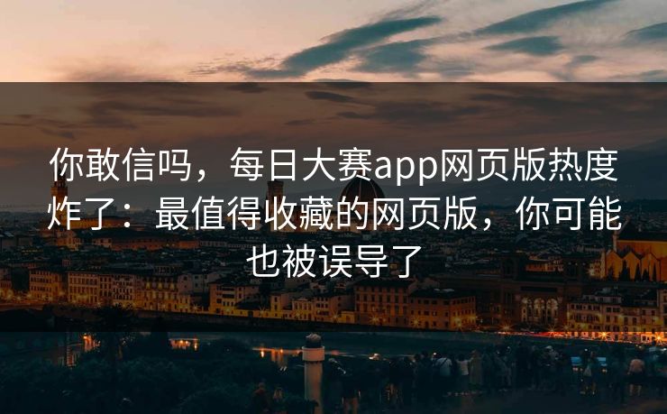 你敢信吗，每日大赛app网页版热度炸了：最值得收藏的网页版，你可能也被误导了