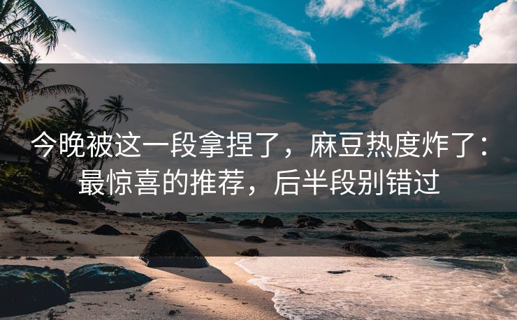 今晚被这一段拿捏了，麻豆热度炸了：最惊喜的推荐，后半段别错过