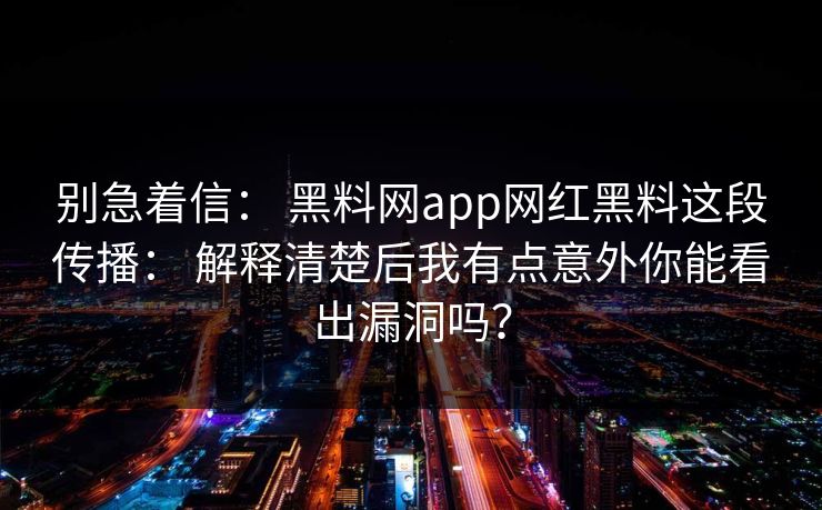 别急着信： 黑料网app网红黑料这段传播： 解释清楚后我有点意外你能看出漏洞吗？