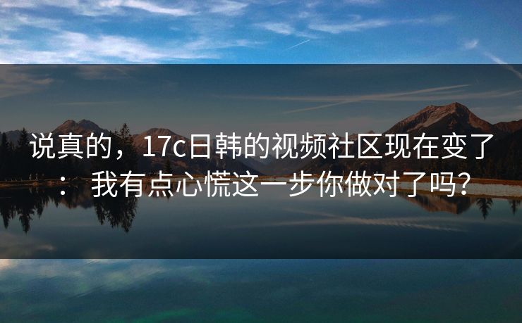 说真的,17c日韩的视频社区现在变了: 我有点心慌这一步你做对了吗? 说真的,17c日韩的视频社区现在变了: 我有点心慌这一步你做对了吗?
