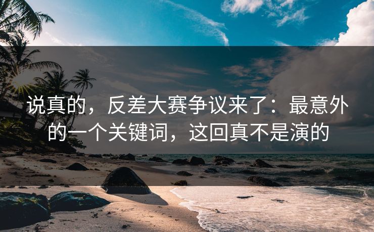 说真的，反差大赛争议来了：最意外的一个关键词，这回真不是演的
